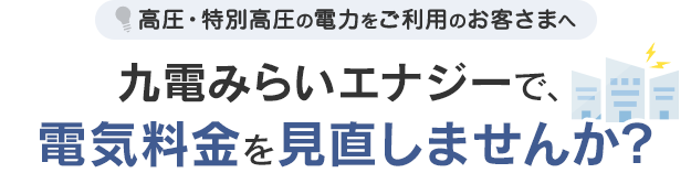 高圧・特別高圧の電力をご利用のお客さまへ 九電みらいエナジーで電気料金を見直しませんか？