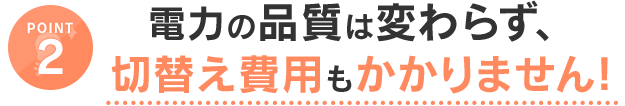 POINT2 電力の品質は変わらず、切替え費用もかかりません！