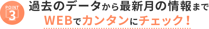 POINT3 過去のデータから最新月の情報までWEBでカンタンにチェック！